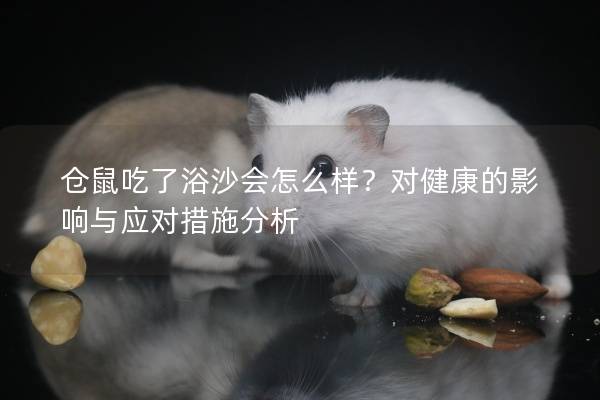 仓鼠吃了浴沙会怎么样？对健康的影响与应对措施分析